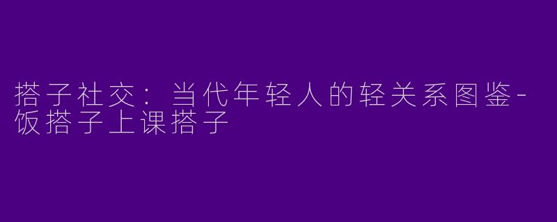 搭子社交：当代年轻人的轻关系图鉴-饭搭子上课搭子