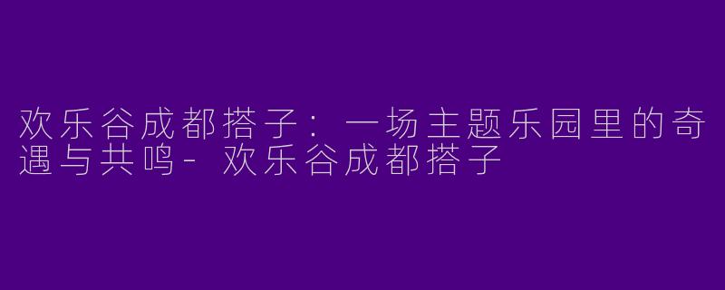 欢乐谷成都搭子：一场主题乐园里的奇遇与共鸣