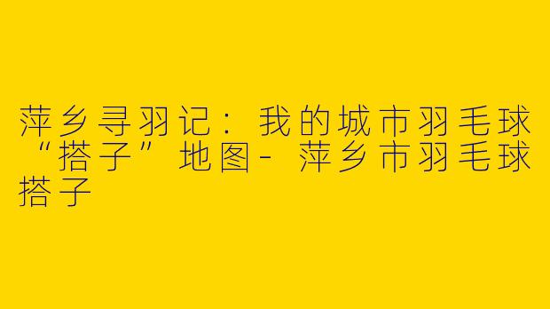 萍乡寻羽记:我的城市羽毛球“搭子”地图-萍乡市羽毛球搭子