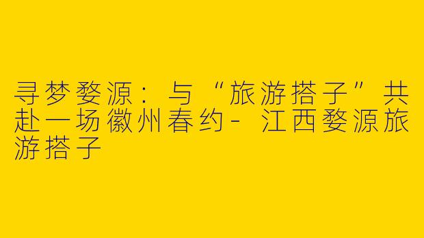 寻梦婺源：与“旅游搭子”共赴一场徽州春约-江西婺源旅游搭子