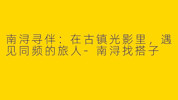南浔寻伴：在古镇光影里，遇见同频的旅人-南浔找搭子