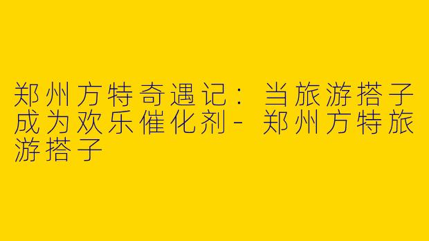 郑州方特奇遇记：当旅游搭子成为欢乐催化剂-郑州方特旅游搭子