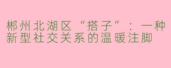 郴州北湖区“搭子”：一种新型社交关系的温暖注脚