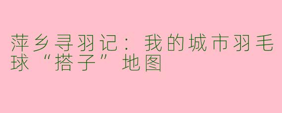 萍乡寻羽记：我的城市羽毛球“搭子”地图