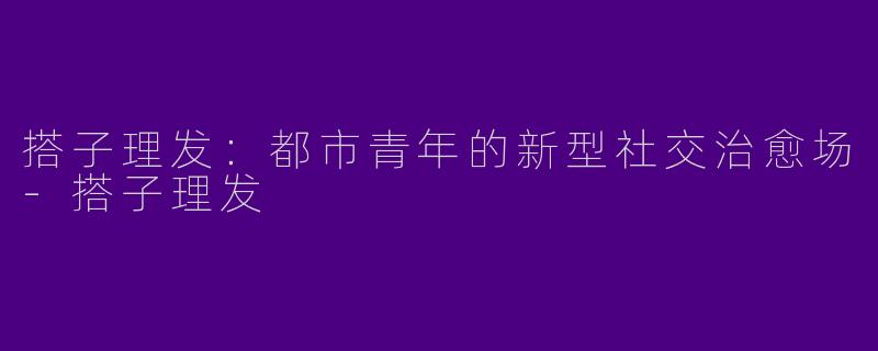 搭子理发：都市青年的新型社交治愈场