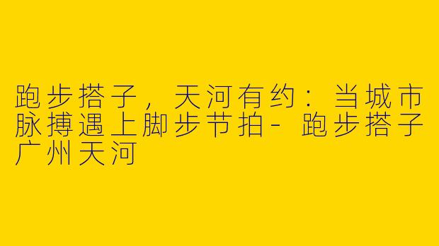 跑步搭子，天河有约：当城市脉搏遇上脚步节拍-跑步搭子广州天河