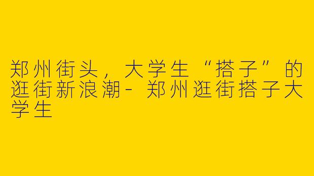 郑州街头，大学生“搭子”的逛街新浪潮-郑州逛街搭子大学生