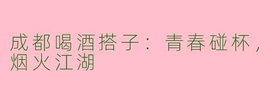 成都喝酒搭子:青春碰杯,烟火江湖