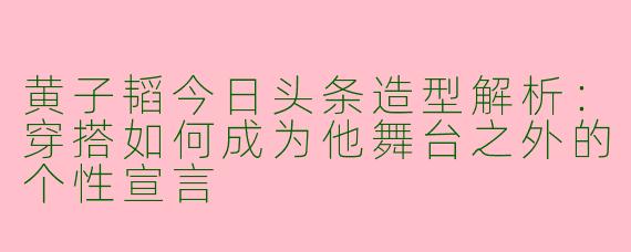 黄子韬今日头条造型解析：穿搭如何成为他舞台之外的个性宣言