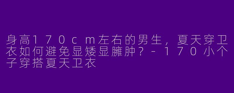 身高170cm左右的男生，夏天穿卫衣如何避免显矮显臃肿？-170小个子穿搭夏天卫衣