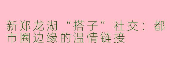 新郑龙湖“搭子”社交：都市圈边缘的温情链接