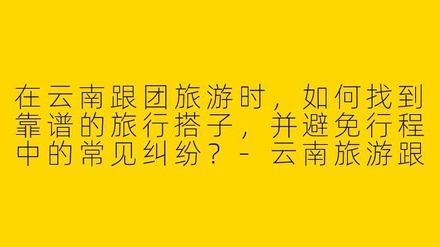 在云南跟团旅游时，如何找到靠谱的旅行搭子，并避免行程中的常见纠纷？-云南旅游跟团搭子