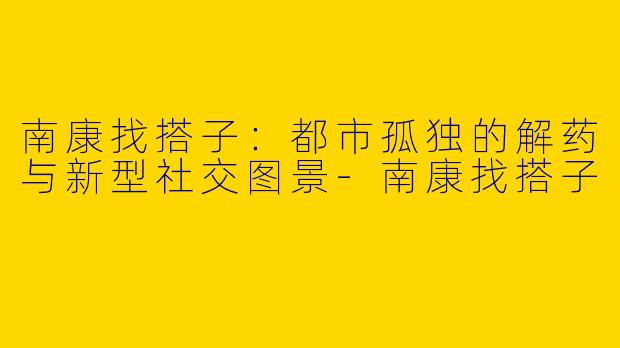 南康找搭子：都市孤独的解药与新型社交图景