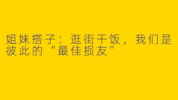 姐妹搭子：逛街干饭，我们是彼此的“最佳损友”