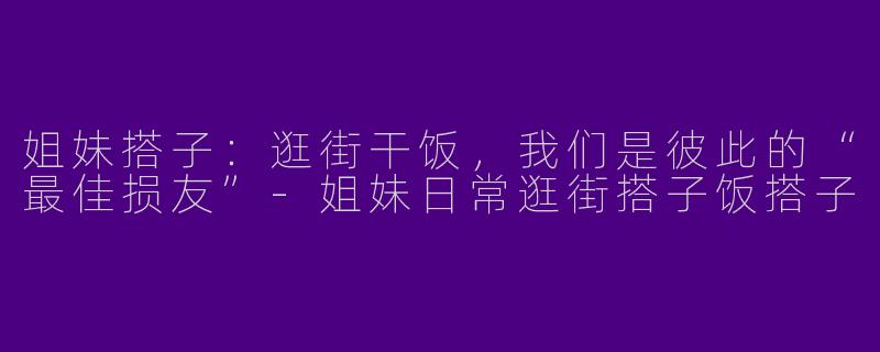 姐妹搭子：逛街干饭，我们是彼此的“最佳损友”-姐妹日常逛街搭子饭搭子
