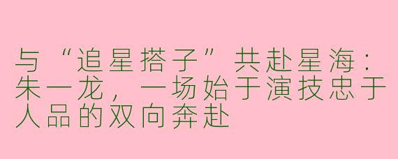 与“追星搭子”共赴星海：朱一龙，一场始于演技忠于人品的双向奔赴