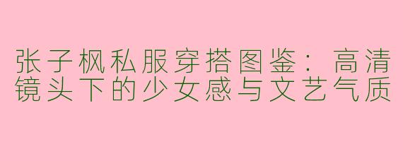 张子枫私服穿搭图鉴：高清镜头下的少女感与文艺气质
