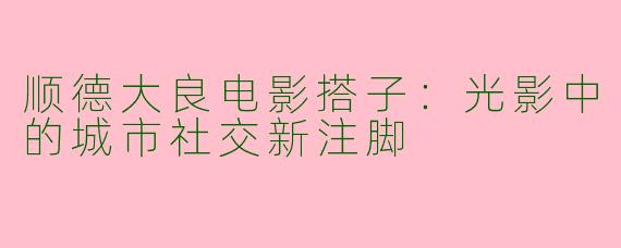 顺德大良电影搭子：光影中的城市社交新注脚