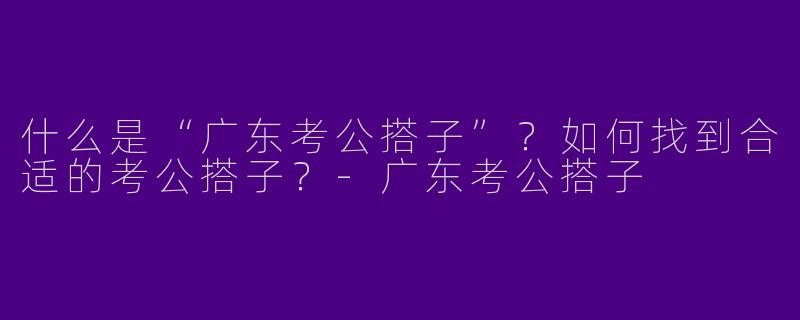 什么是“广东考公搭子”？如何找到合适的考公搭子？