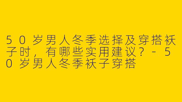 50岁男人冬季选择及穿搭袄子时，有哪些实用建议？-50岁男人冬季袄子穿搭