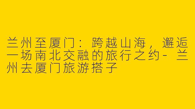 兰州至厦门：跨越山海，邂逅一场南北交融的旅行之约