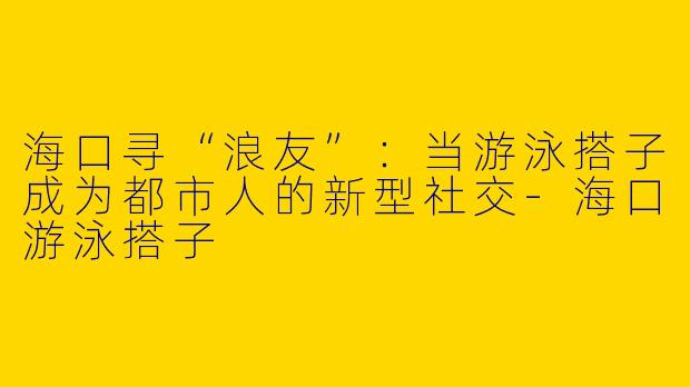 海口寻“浪友”：当游泳搭子成为都市人的新型社交