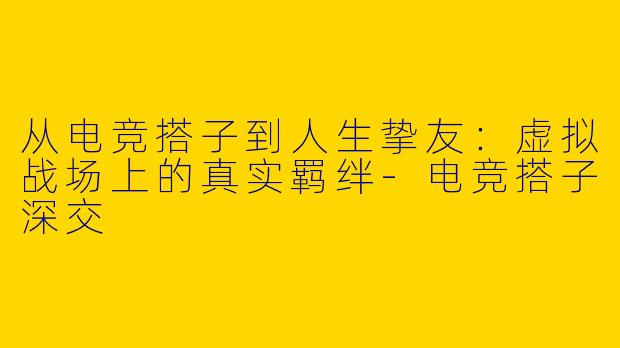 从电竞搭子到人生挚友：虚拟战场上的真实羁绊-电竞搭子深交