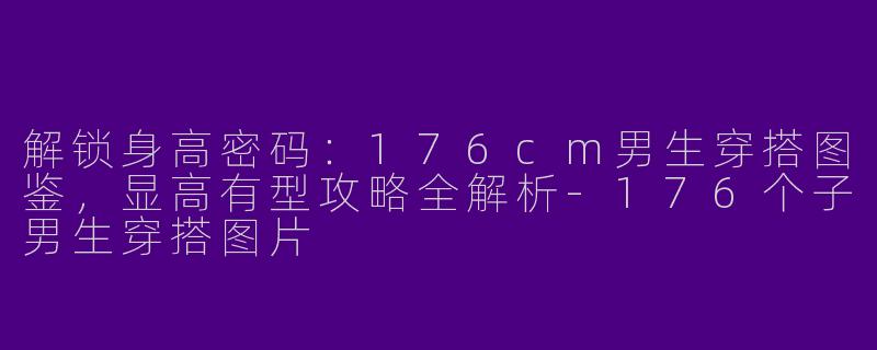 解锁身高密码:176cm男生穿搭图鉴,显高有型攻略全解析-176个子男生穿搭图片
