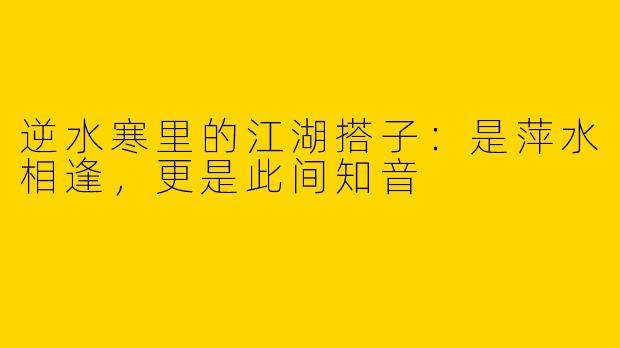 逆水寒里的江湖搭子：是萍水相逢，更是此间知音