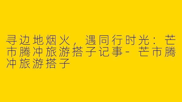 寻边地烟火，遇同行时光：芒市腾冲旅游搭子记事-芒市腾冲旅游搭子