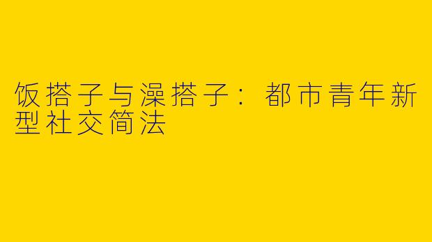 饭搭子与澡搭子:都市青年新型社交简法