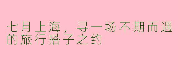 七月上海，寻一场不期而遇的旅行搭子之约