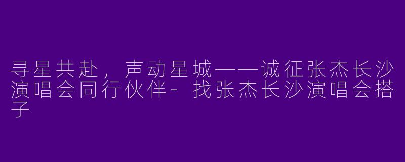 寻星共赴，声动星城——诚征张杰长沙演唱会同行伙伴-找张杰长沙演唱会搭子