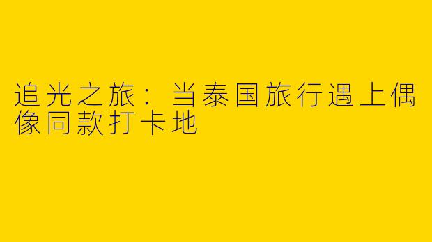 追光之旅：当泰国旅行遇上偶像同款打卡地