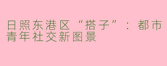 日照东港区“搭子”：都市青年社交新图景