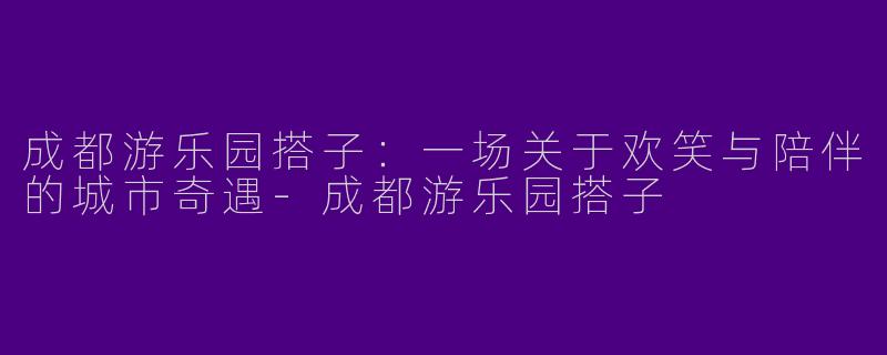 成都游乐园搭子：一场关于欢笑与陪伴的城市奇遇-成都游乐园搭子