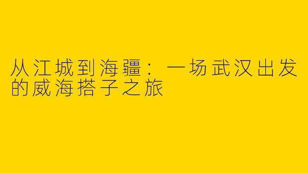 从江城到海疆：一场武汉出发的威海搭子之旅