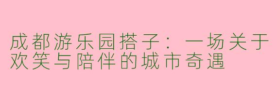 成都游乐园搭子：一场关于欢笑与陪伴的城市奇遇