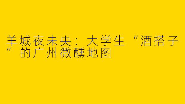 羊城夜未央：大学生“酒搭子”的广州微醺地图