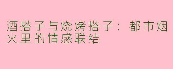 酒搭子与烧烤搭子：都市烟火里的情感联结