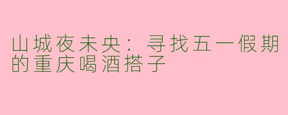 山城夜未央：寻找五一假期的重庆喝酒搭子