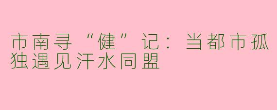 市南寻“健”记：当都市孤独遇见汗水同盟
