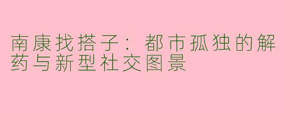 南康找搭子:都市孤独的解药与新型社交图景