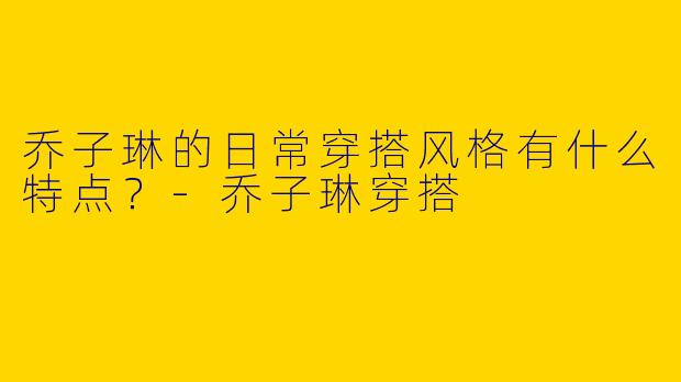 乔子琳的日常穿搭风格有什么特点？-乔子琳穿搭