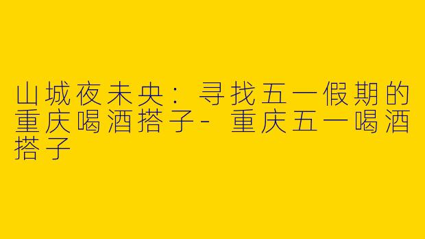 山城夜未央：寻找五一假期的重庆喝酒搭子