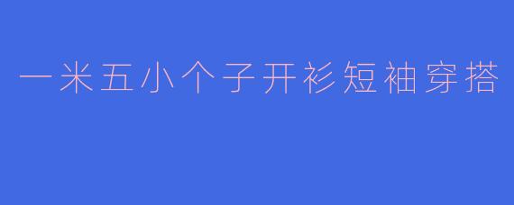 一米五的小个子女生，夏季如何选择开衫短袖才能显高又时尚？