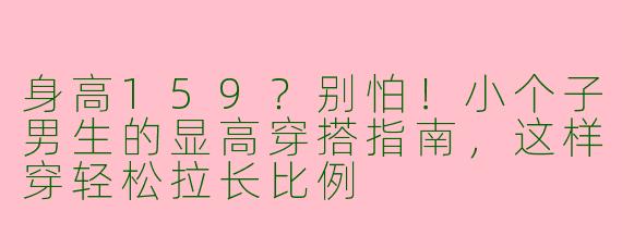 身高159？别怕！小个子男生的显高穿搭指南，这样穿轻松拉长比例