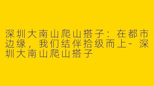 深圳大南山爬山搭子：在都市边缘，我们结伴拾级而上-深圳大南山爬山搭子