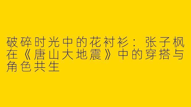 破碎时光中的花衬衫：张子枫在《唐山大地震》中的穿搭与角色共生