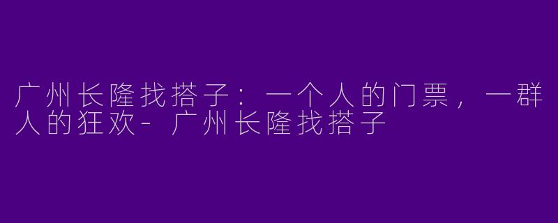 广州长隆找搭子：一个人的门票，一群人的狂欢-广州长隆找搭子